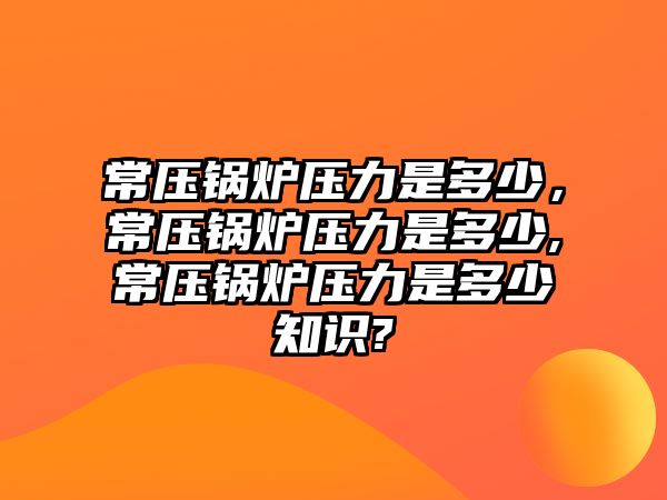 常壓鍋爐壓力是多少，常壓鍋爐壓力是多少,常壓鍋爐壓力是多少知識(shí)?