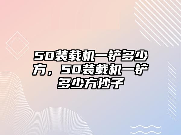 50裝載機一鏟多少方，50裝載機一鏟多少方沙子