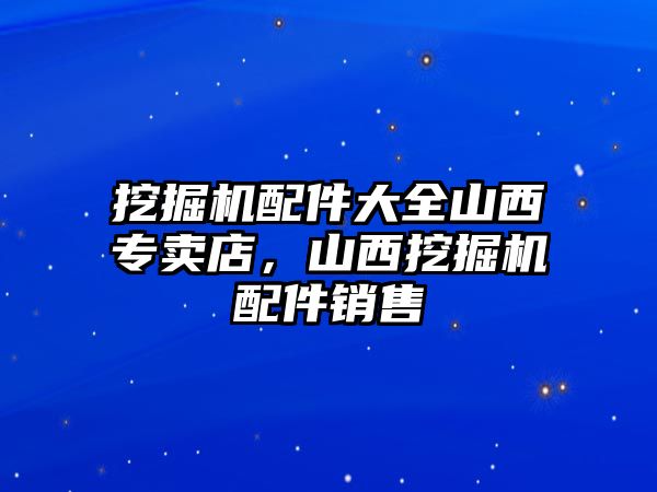 挖掘機配件大全山西專賣店，山西挖掘機配件銷售