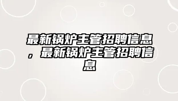 最新鍋爐主管招聘信息，最新鍋爐主管招聘信息