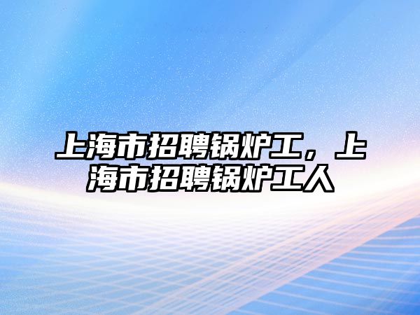 上海市招聘鍋爐工，上海市招聘鍋爐工人