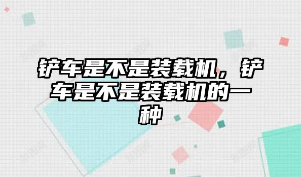 鏟車是不是裝載機(jī)，鏟車是不是裝載機(jī)的一種