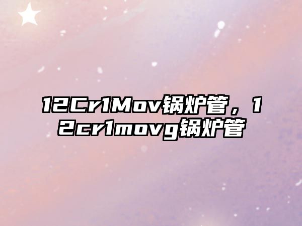 12Cr1Mov鍋爐管，12cr1movg鍋爐管