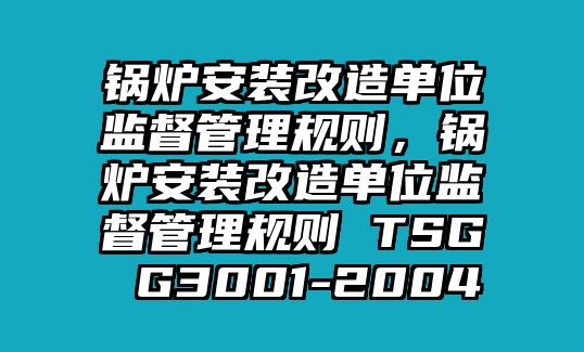 鍋爐安裝改造單位監(jiān)督管理規(guī)則，鍋爐安裝改造單位監(jiān)督管理規(guī)則 TSG G3001-2004