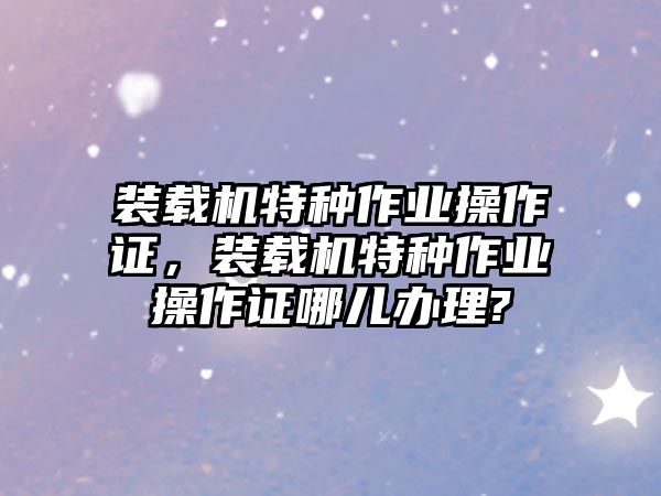 裝載機(jī)特種作業(yè)操作證，裝載機(jī)特種作業(yè)操作證哪兒辦理?