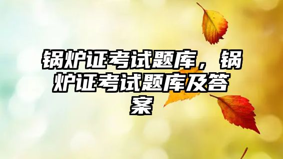 鍋爐證考試題庫(kù)，鍋爐證考試題庫(kù)及答案