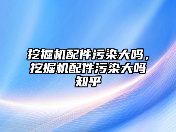 挖掘機配件污染大嗎，挖掘機配件污染大嗎知乎