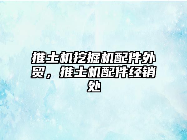 推土機(jī)挖掘機(jī)配件外貿(mào)，推土機(jī)配件經(jīng)銷處