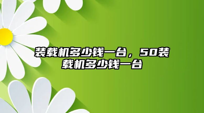 裝載機多少錢一臺，50裝載機多少錢一臺