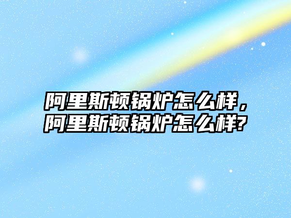 阿里斯頓鍋爐怎么樣，阿里斯頓鍋爐怎么樣?