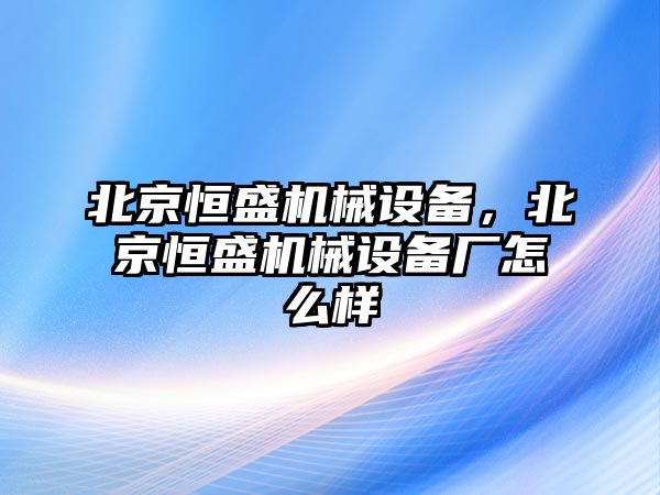 北京恒盛機(jī)械設(shè)備，北京恒盛機(jī)械設(shè)備廠怎么樣