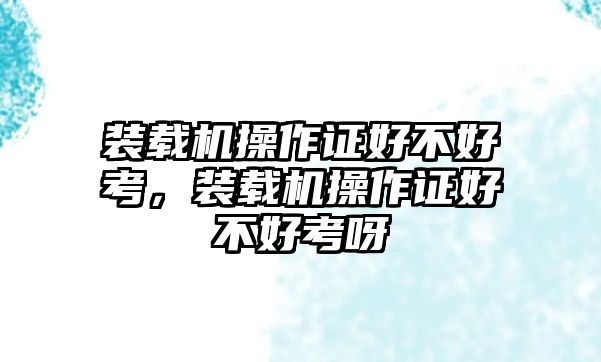 裝載機操作證好不好考，裝載機操作證好不好考呀