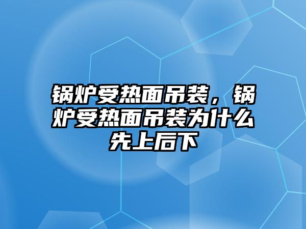 鍋爐受熱面吊裝，鍋爐受熱面吊裝為什么先上后下