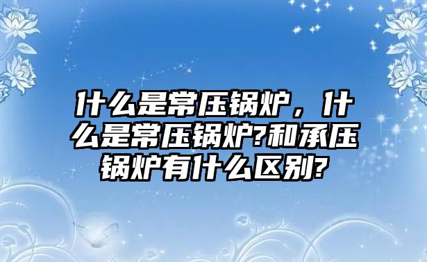 什么是常壓鍋爐，什么是常壓鍋爐?和承壓鍋爐有什么區(qū)別?