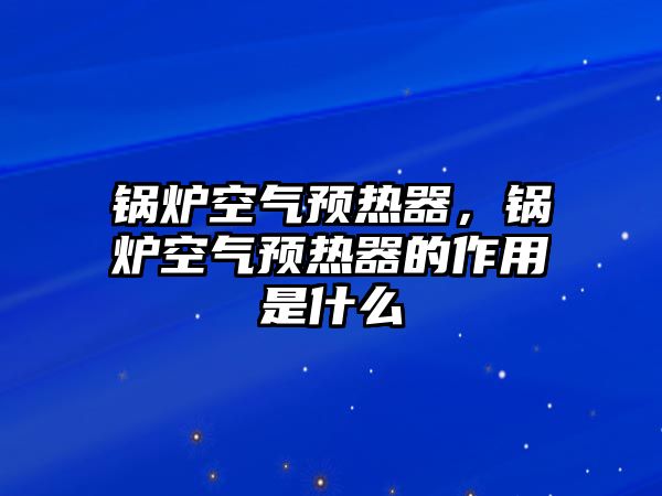 鍋爐空氣預(yù)熱器，鍋爐空氣預(yù)熱器的作用是什么