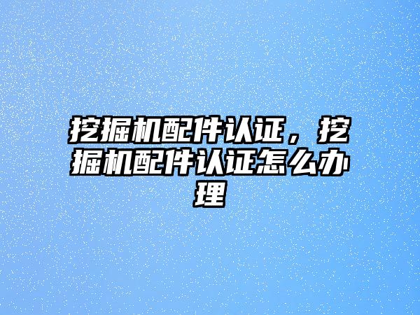 挖掘機配件認證，挖掘機配件認證怎么辦理