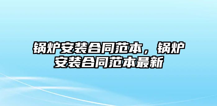 鍋爐安裝合同范本，鍋爐安裝合同范本最新