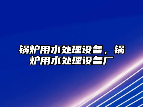 鍋爐用水處理設(shè)備，鍋爐用水處理設(shè)備廠