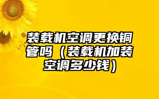 裝載機空調(diào)更換銅管嗎（裝載機加裝空調(diào)多少錢）