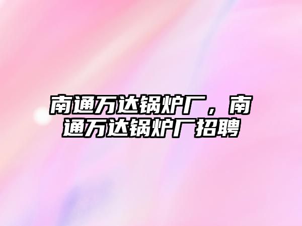 南通萬(wàn)達(dá)鍋爐廠，南通萬(wàn)達(dá)鍋爐廠招聘