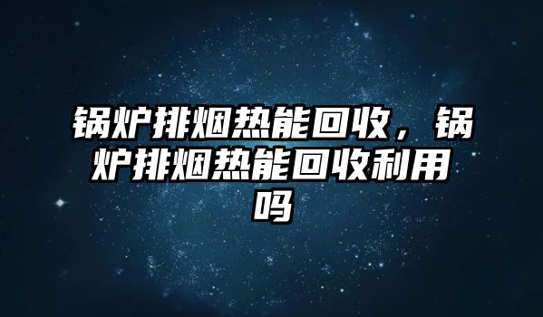 鍋爐排煙熱能回收，鍋爐排煙熱能回收利用嗎