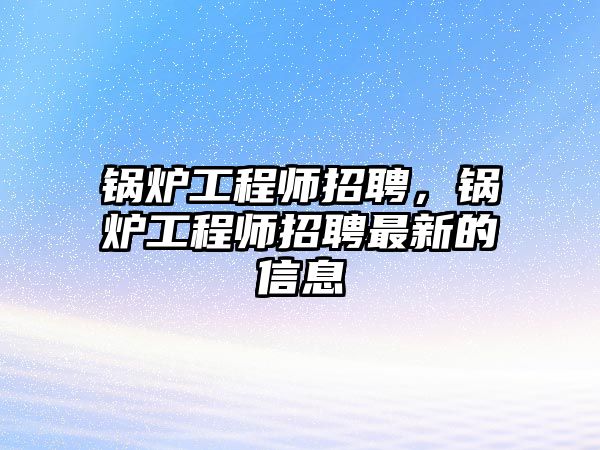 鍋爐工程師招聘，鍋爐工程師招聘最新的信息