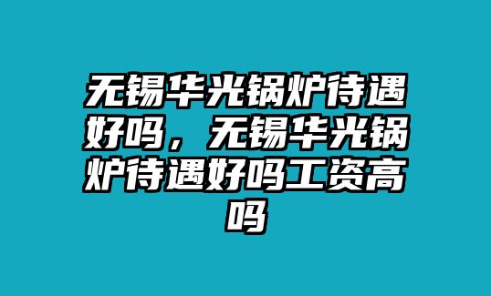 無錫華光鍋爐待遇好嗎，無錫華光鍋爐待遇好嗎工資高嗎