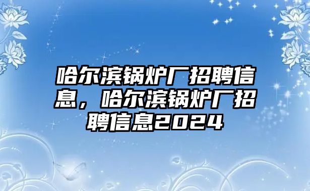 哈爾濱鍋爐廠招聘信息，哈爾濱鍋爐廠招聘信息2024