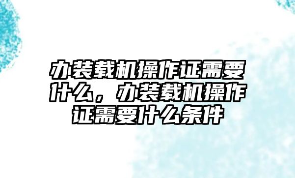 辦裝載機操作證需要什么，辦裝載機操作證需要什么條件