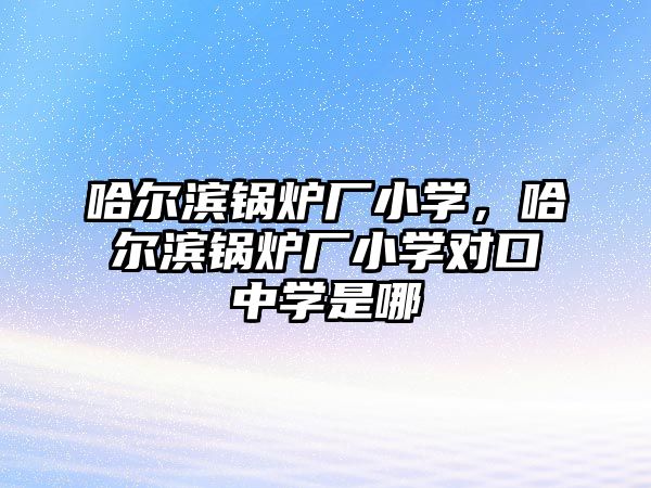 哈爾濱鍋爐廠小學，哈爾濱鍋爐廠小學對口中學是哪