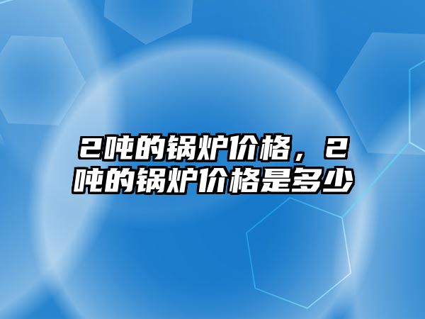 2噸的鍋爐價格，2噸的鍋爐價格是多少