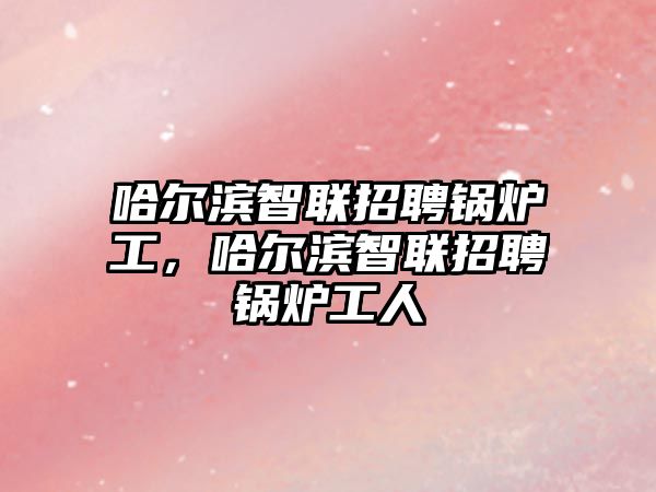 哈爾濱智聯(lián)招聘鍋爐工，哈爾濱智聯(lián)招聘鍋爐工人