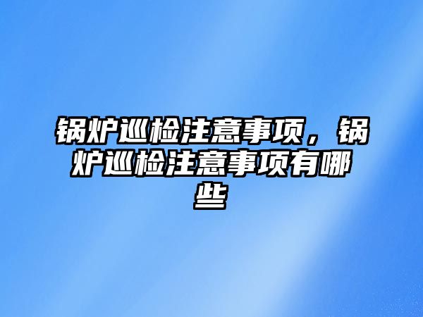 鍋爐巡檢注意事項，鍋爐巡檢注意事項有哪些