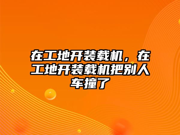 在工地開(kāi)裝載機(jī)，在工地開(kāi)裝載機(jī)把別人車(chē)撞了