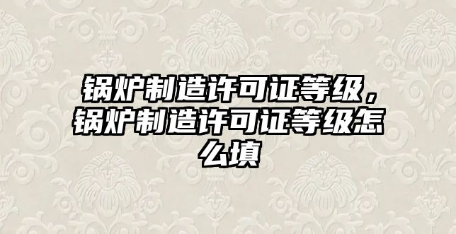 鍋爐制造許可證等級(jí)，鍋爐制造許可證等級(jí)怎么填