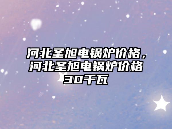 河北圣旭電鍋爐價格，河北圣旭電鍋爐價格30千瓦