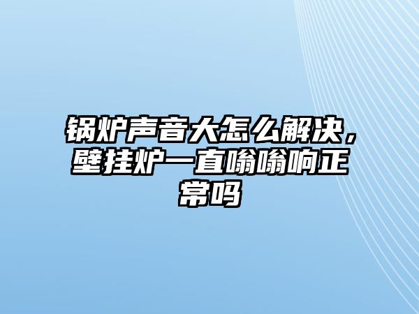 鍋爐聲音大怎么解決，壁掛爐一直嗡嗡響正常嗎