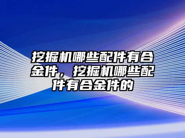 挖掘機(jī)哪些配件有合金件，挖掘機(jī)哪些配件有合金件的