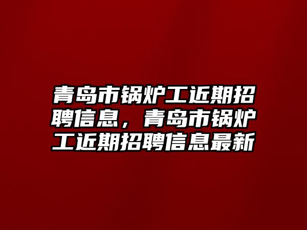 青島市鍋爐工近期招聘信息，青島市鍋爐工近期招聘信息最新