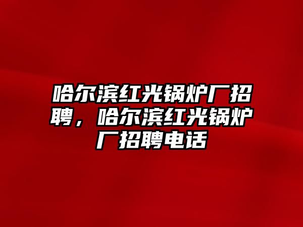 哈爾濱紅光鍋爐廠招聘，哈爾濱紅光鍋爐廠招聘電話