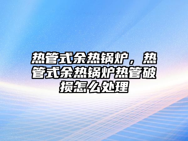 熱管式余熱鍋爐，熱管式余熱鍋爐熱管破損怎么處理