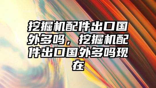 挖掘機配件出口國外多嗎，挖掘機配件出口國外多嗎現(xiàn)在