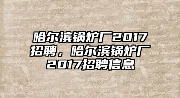 哈爾濱鍋爐廠2017招聘，哈爾濱鍋爐廠2017招聘信息