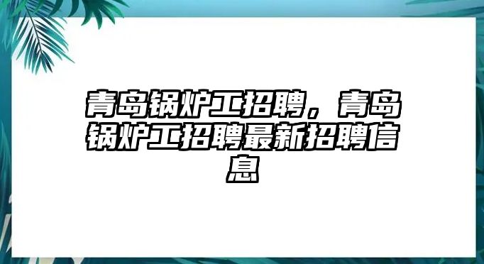 青島鍋爐工招聘，青島鍋爐工招聘最新招聘信息