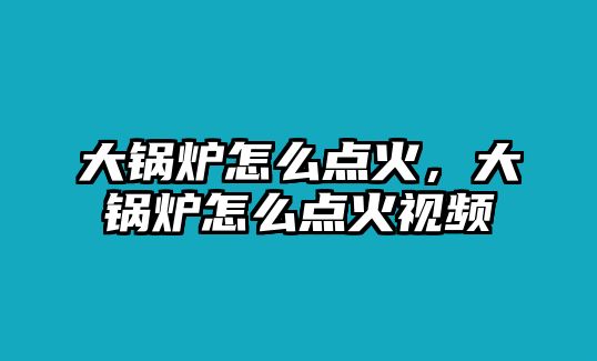 大鍋爐怎么點火，大鍋爐怎么點火視頻