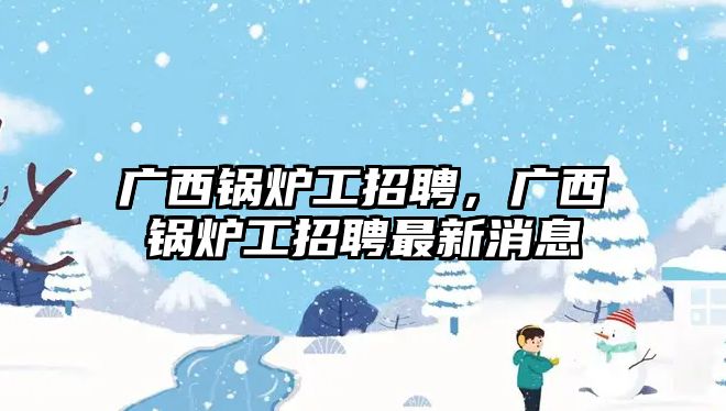 廣西鍋爐工招聘，廣西鍋爐工招聘最新消息