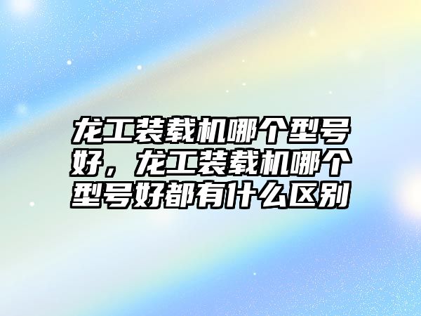 龍工裝載機哪個型號好，龍工裝載機哪個型號好都有什么區(qū)別