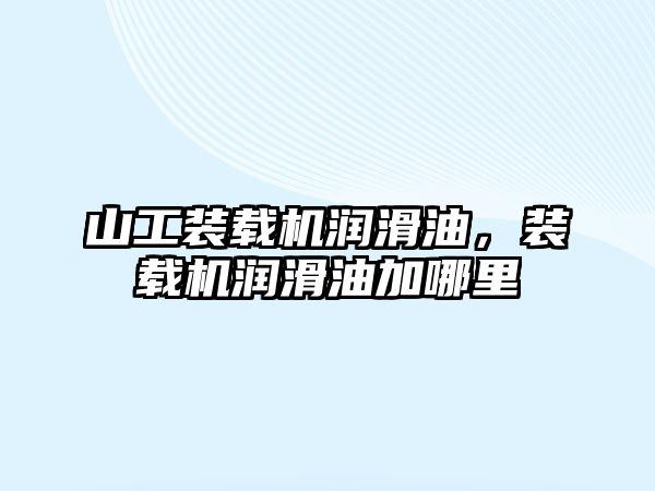 山工裝載機潤滑油，裝載機潤滑油加哪里