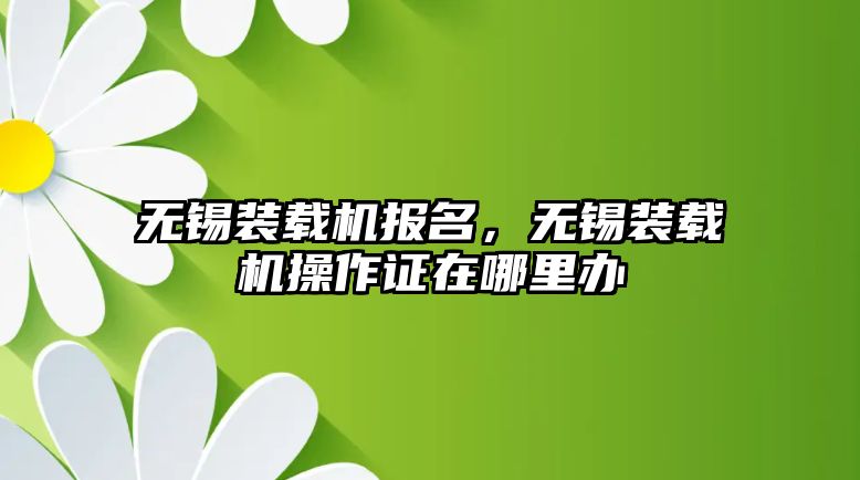 無錫裝載機報名，無錫裝載機操作證在哪里辦