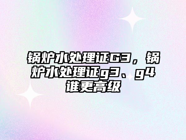 鍋爐水處理證G3，鍋爐水處理證g3、g4誰更高級